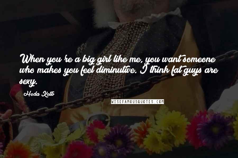 Hoda Kotb Quotes: When you're a big girl like me, you want someone who makes you feel diminutive. I think fat guys are sexy.