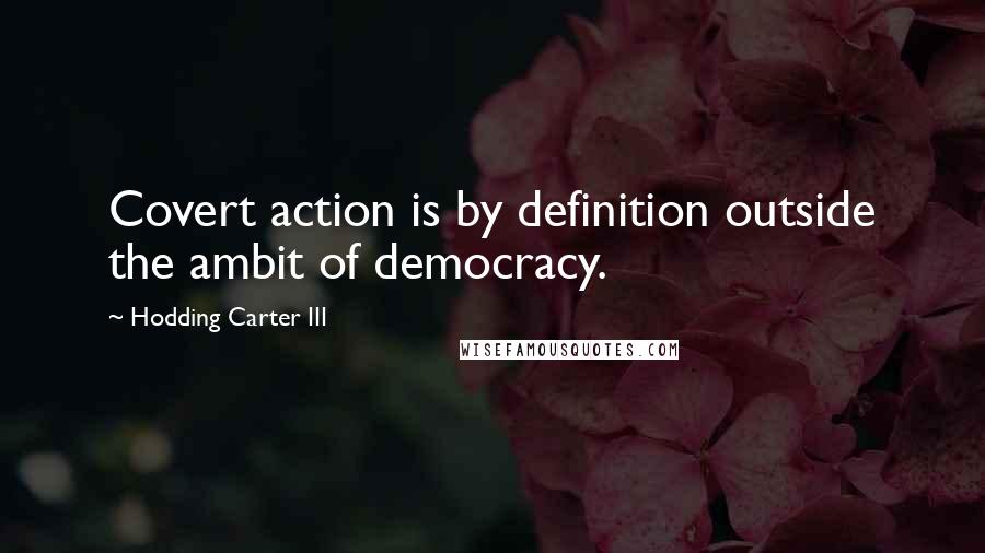 Hodding Carter III Quotes: Covert action is by definition outside the ambit of democracy.