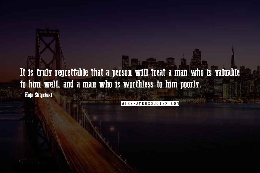 Hojo Shigetoki Quotes: It is truly regrettable that a person will treat a man who is valuable to him well, and a man who is worthless to him poorly.