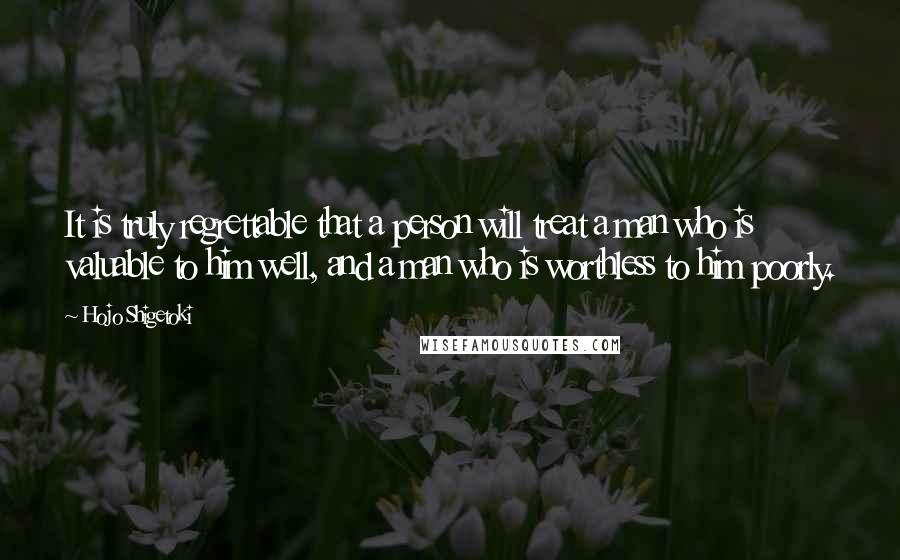 Hojo Shigetoki Quotes: It is truly regrettable that a person will treat a man who is valuable to him well, and a man who is worthless to him poorly.