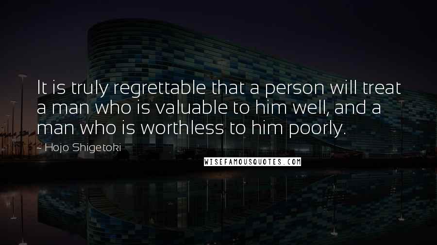 Hojo Shigetoki Quotes: It is truly regrettable that a person will treat a man who is valuable to him well, and a man who is worthless to him poorly.