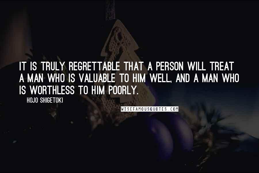 Hojo Shigetoki Quotes: It is truly regrettable that a person will treat a man who is valuable to him well, and a man who is worthless to him poorly.