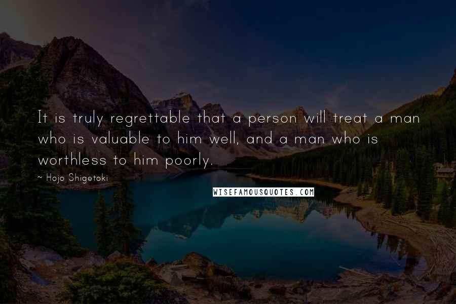 Hojo Shigetoki Quotes: It is truly regrettable that a person will treat a man who is valuable to him well, and a man who is worthless to him poorly.