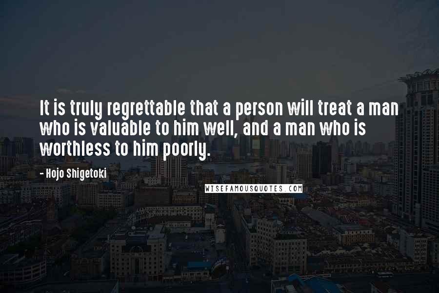 Hojo Shigetoki Quotes: It is truly regrettable that a person will treat a man who is valuable to him well, and a man who is worthless to him poorly.