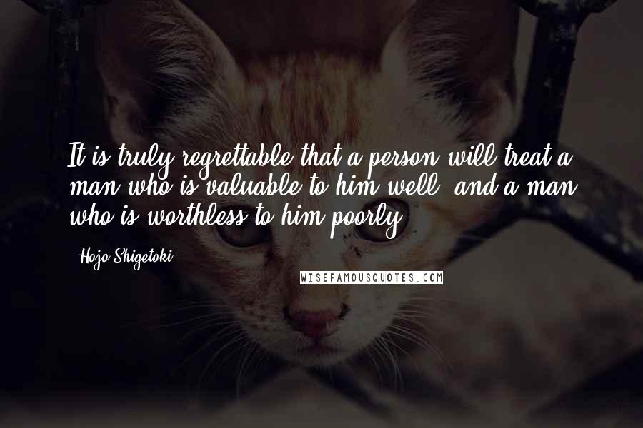 Hojo Shigetoki Quotes: It is truly regrettable that a person will treat a man who is valuable to him well, and a man who is worthless to him poorly.