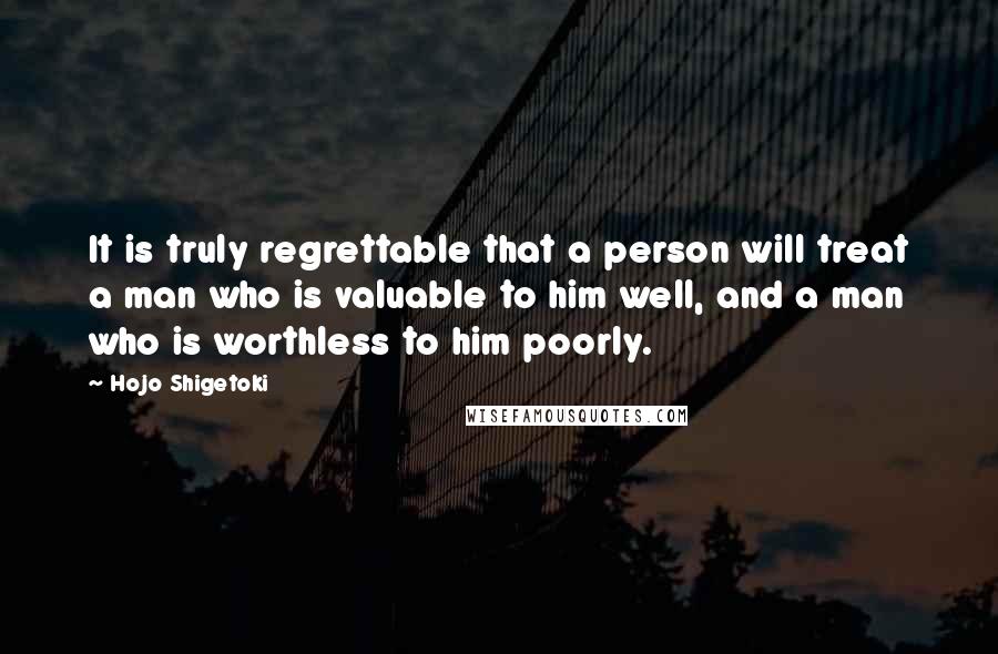 Hojo Shigetoki Quotes: It is truly regrettable that a person will treat a man who is valuable to him well, and a man who is worthless to him poorly.