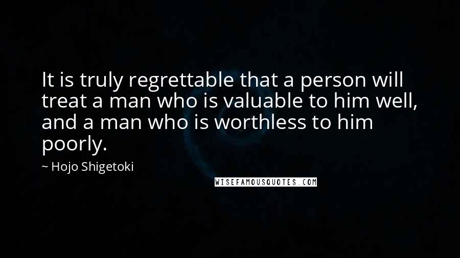 Hojo Shigetoki Quotes: It is truly regrettable that a person will treat a man who is valuable to him well, and a man who is worthless to him poorly.