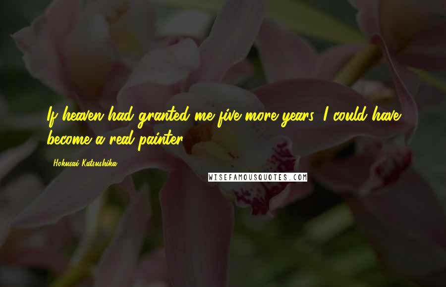 Hokusai Katsushika Quotes: If heaven had granted me five more years, I could have become a real painter.