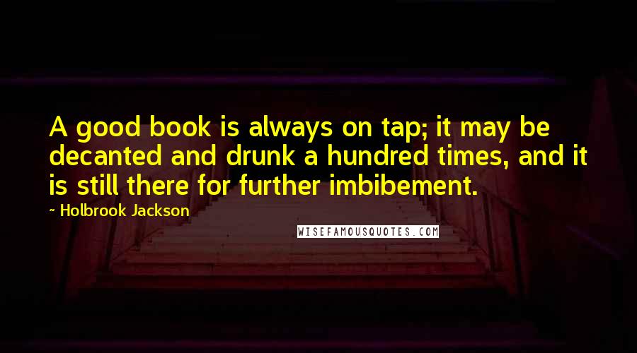 Holbrook Jackson Quotes: A good book is always on tap; it may be decanted and drunk a hundred times, and it is still there for further imbibement.