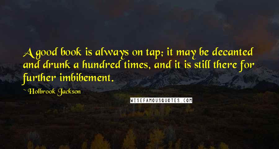 Holbrook Jackson Quotes: A good book is always on tap; it may be decanted and drunk a hundred times, and it is still there for further imbibement.