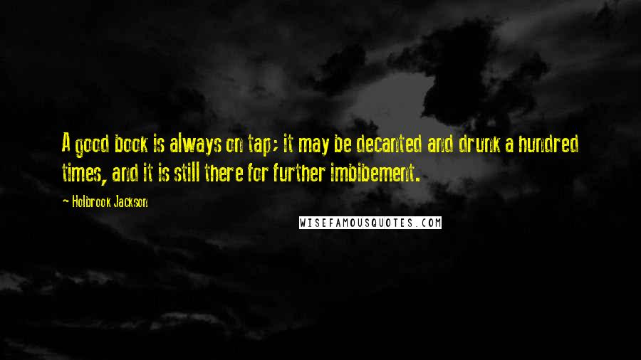 Holbrook Jackson Quotes: A good book is always on tap; it may be decanted and drunk a hundred times, and it is still there for further imbibement.