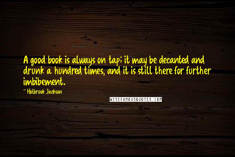 Holbrook Jackson Quotes: A good book is always on tap; it may be decanted and drunk a hundred times, and it is still there for further imbibement.