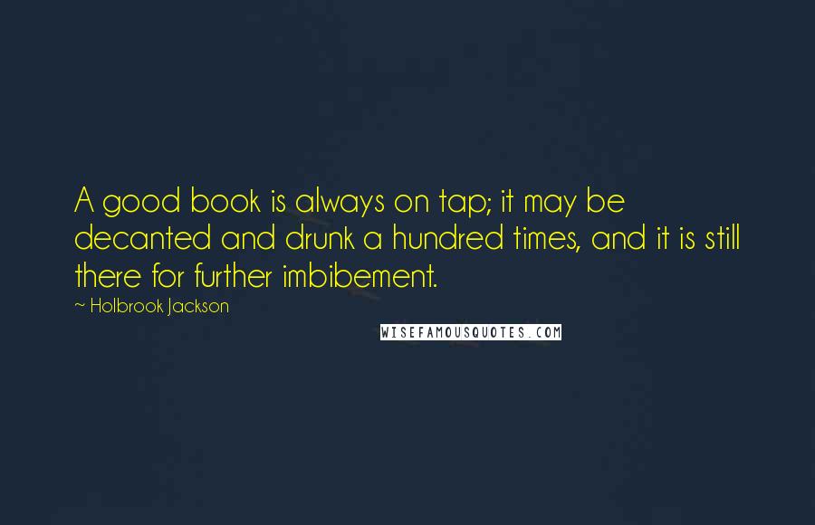 Holbrook Jackson Quotes: A good book is always on tap; it may be decanted and drunk a hundred times, and it is still there for further imbibement.