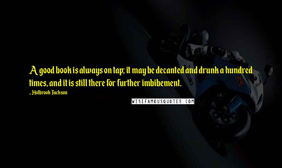 Holbrook Jackson Quotes: A good book is always on tap; it may be decanted and drunk a hundred times, and it is still there for further imbibement.