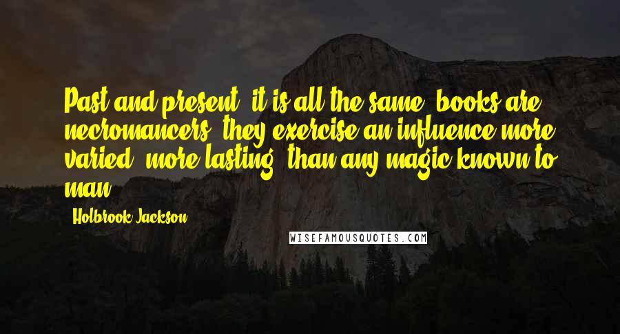 Holbrook Jackson Quotes: Past and present, it is all the same, books are necromancers, they exercise an influence more varied, more lasting, than any magic known to man.