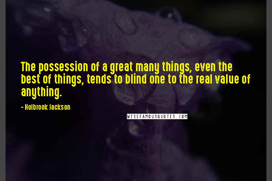 Holbrook Jackson Quotes: The possession of a great many things, even the best of things, tends to blind one to the real value of anything.