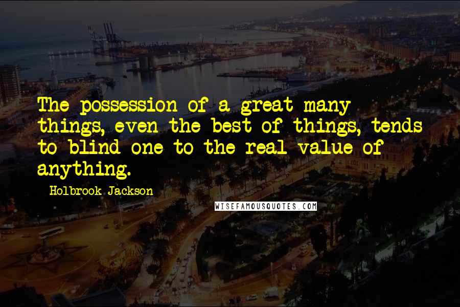 Holbrook Jackson Quotes: The possession of a great many things, even the best of things, tends to blind one to the real value of anything.