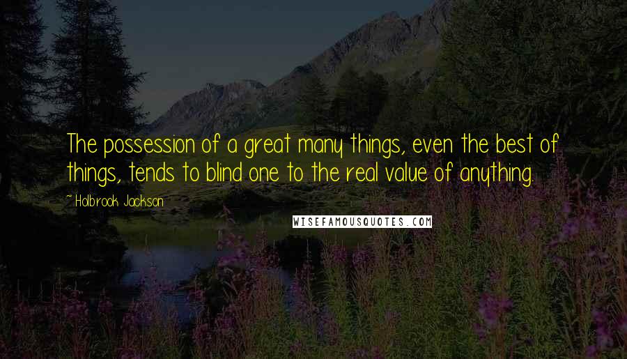 Holbrook Jackson Quotes: The possession of a great many things, even the best of things, tends to blind one to the real value of anything.