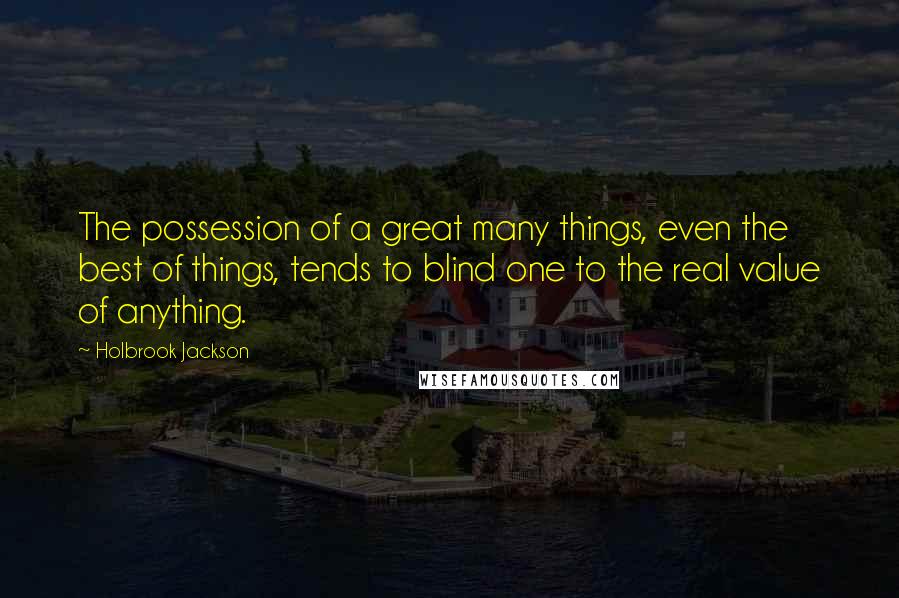 Holbrook Jackson Quotes: The possession of a great many things, even the best of things, tends to blind one to the real value of anything.