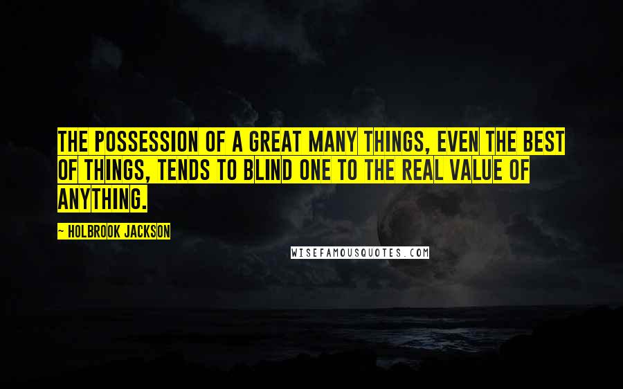 Holbrook Jackson Quotes: The possession of a great many things, even the best of things, tends to blind one to the real value of anything.