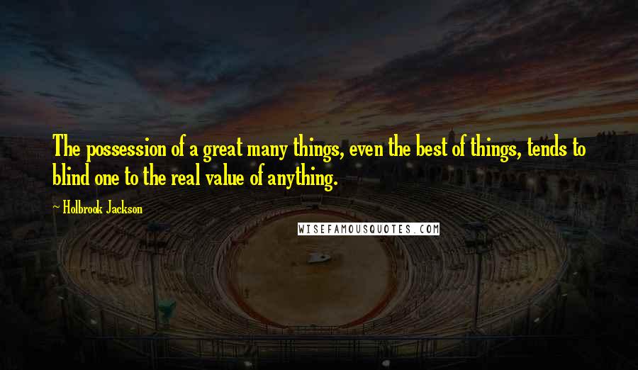 Holbrook Jackson Quotes: The possession of a great many things, even the best of things, tends to blind one to the real value of anything.