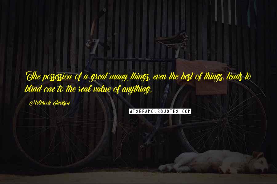 Holbrook Jackson Quotes: The possession of a great many things, even the best of things, tends to blind one to the real value of anything.