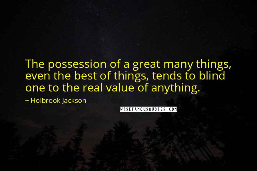 Holbrook Jackson Quotes: The possession of a great many things, even the best of things, tends to blind one to the real value of anything.