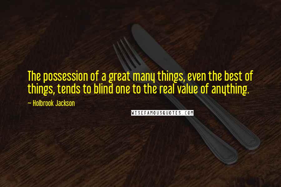 Holbrook Jackson Quotes: The possession of a great many things, even the best of things, tends to blind one to the real value of anything.