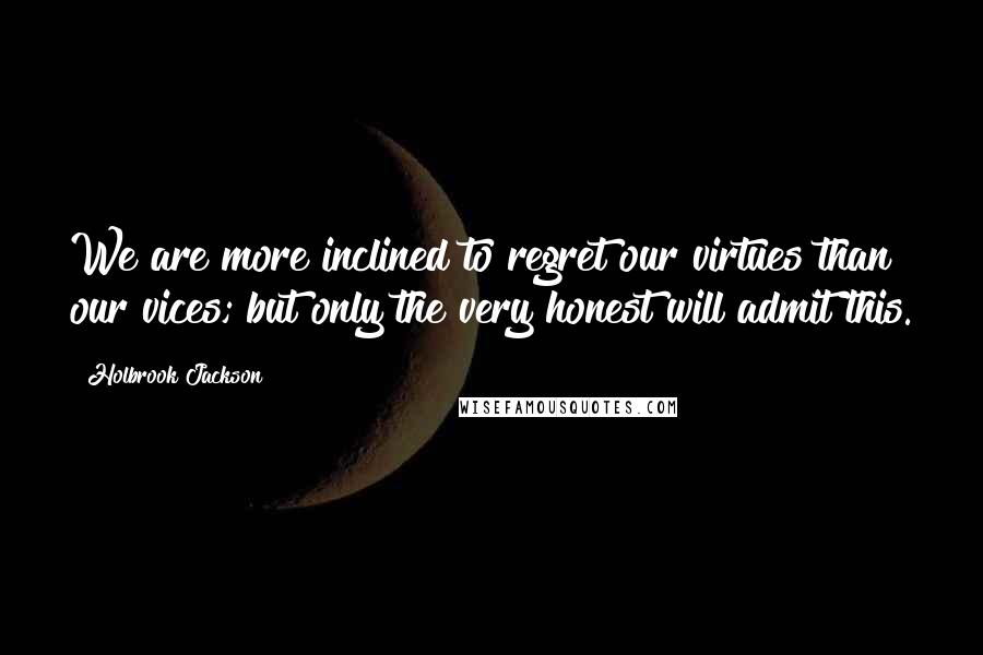 Holbrook Jackson Quotes: We are more inclined to regret our virtues than our vices; but only the very honest will admit this.