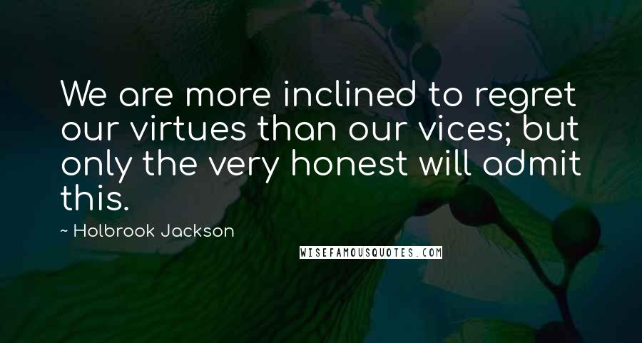 Holbrook Jackson Quotes: We are more inclined to regret our virtues than our vices; but only the very honest will admit this.