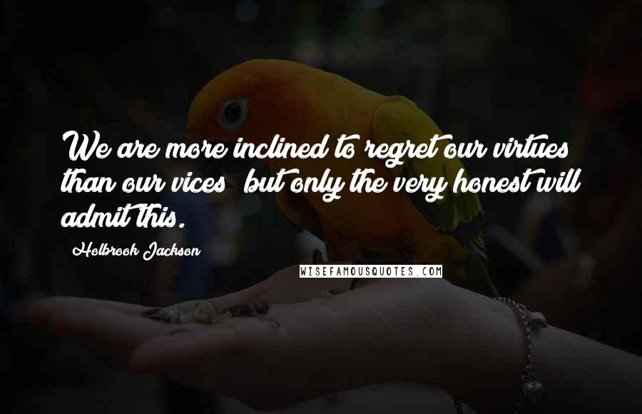 Holbrook Jackson Quotes: We are more inclined to regret our virtues than our vices; but only the very honest will admit this.