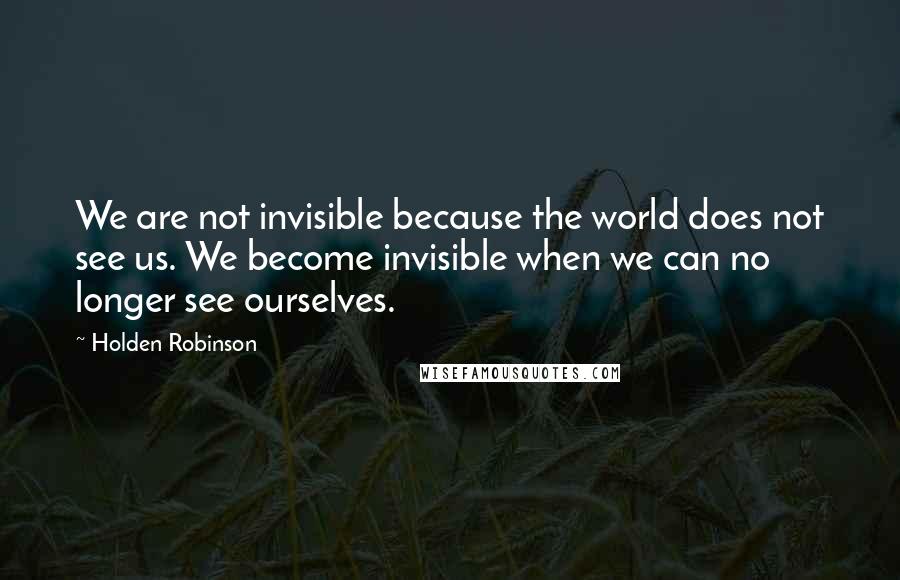 Holden Robinson Quotes: We are not invisible because the world does not see us. We become invisible when we can no longer see ourselves.