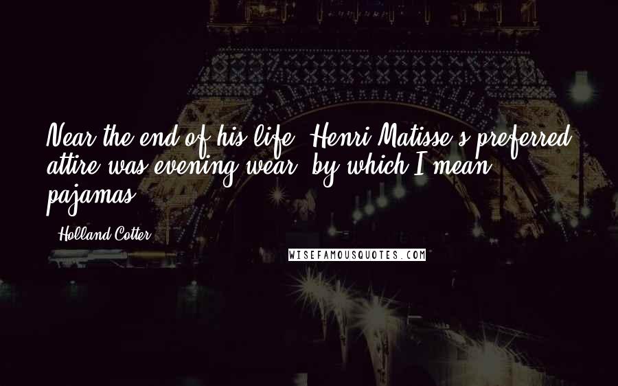 Holland Cotter Quotes: Near the end of his life, Henri Matisse's preferred attire was evening wear, by which I mean pajamas.