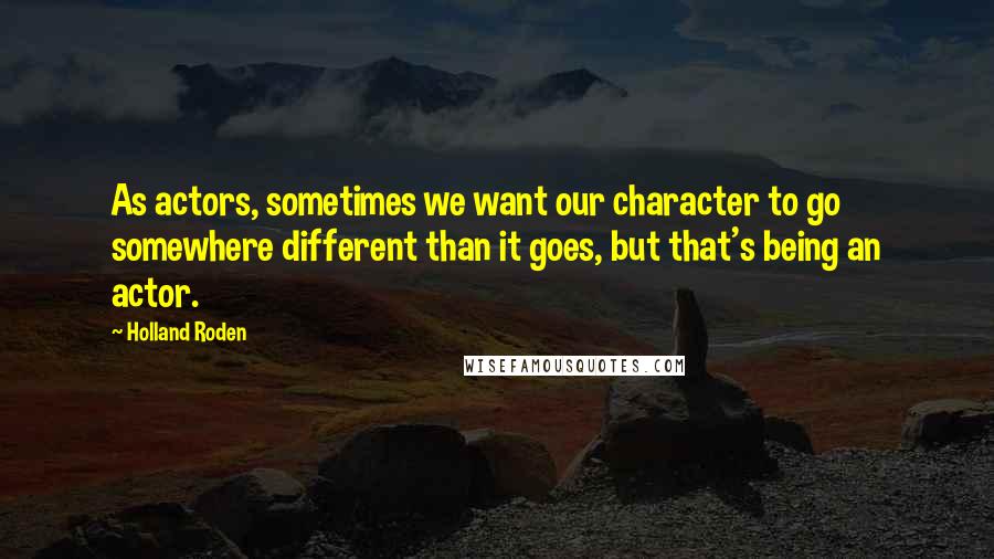 Holland Roden Quotes: As actors, sometimes we want our character to go somewhere different than it goes, but that's being an actor.