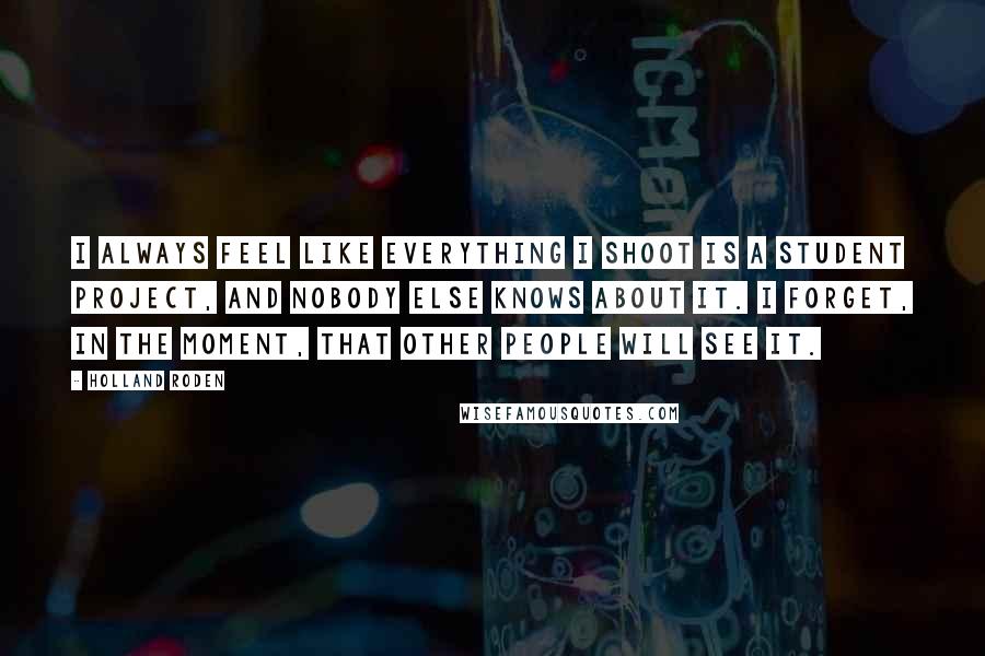 Holland Roden Quotes: I always feel like everything I shoot is a student project, and nobody else knows about it. I forget, in the moment, that other people will see it.