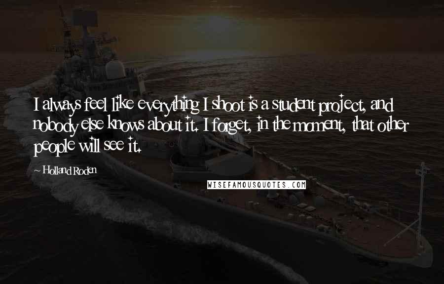 Holland Roden Quotes: I always feel like everything I shoot is a student project, and nobody else knows about it. I forget, in the moment, that other people will see it.