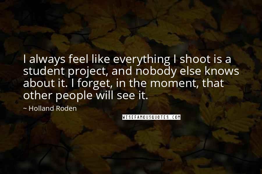 Holland Roden Quotes: I always feel like everything I shoot is a student project, and nobody else knows about it. I forget, in the moment, that other people will see it.
