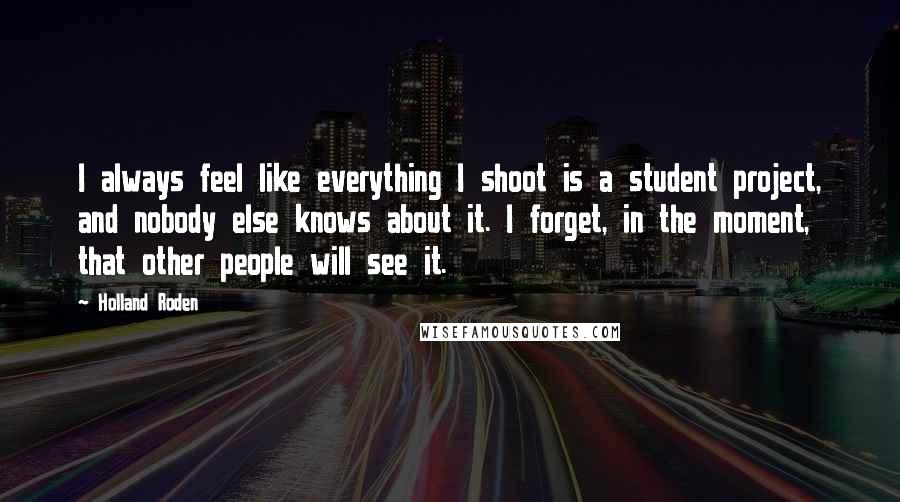 Holland Roden Quotes: I always feel like everything I shoot is a student project, and nobody else knows about it. I forget, in the moment, that other people will see it.