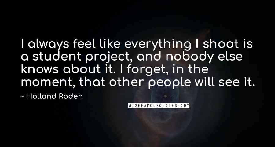 Holland Roden Quotes: I always feel like everything I shoot is a student project, and nobody else knows about it. I forget, in the moment, that other people will see it.