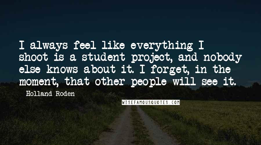 Holland Roden Quotes: I always feel like everything I shoot is a student project, and nobody else knows about it. I forget, in the moment, that other people will see it.