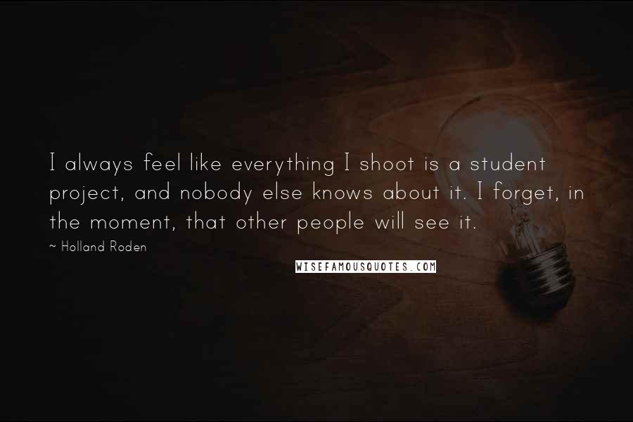 Holland Roden Quotes: I always feel like everything I shoot is a student project, and nobody else knows about it. I forget, in the moment, that other people will see it.