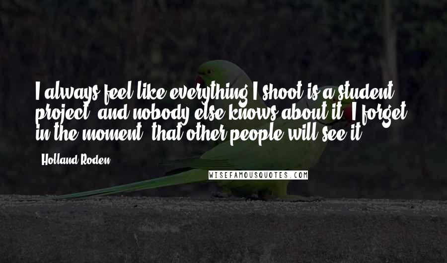 Holland Roden Quotes: I always feel like everything I shoot is a student project, and nobody else knows about it. I forget, in the moment, that other people will see it.