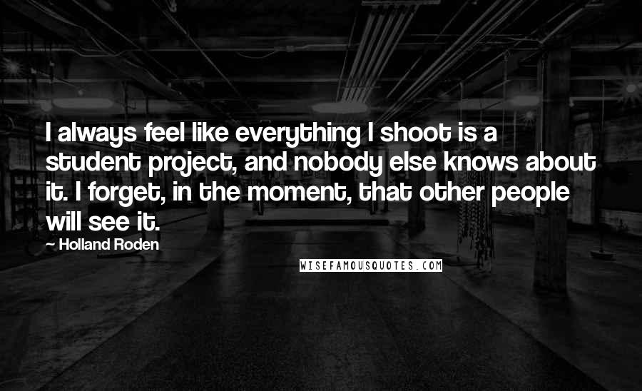 Holland Roden Quotes: I always feel like everything I shoot is a student project, and nobody else knows about it. I forget, in the moment, that other people will see it.