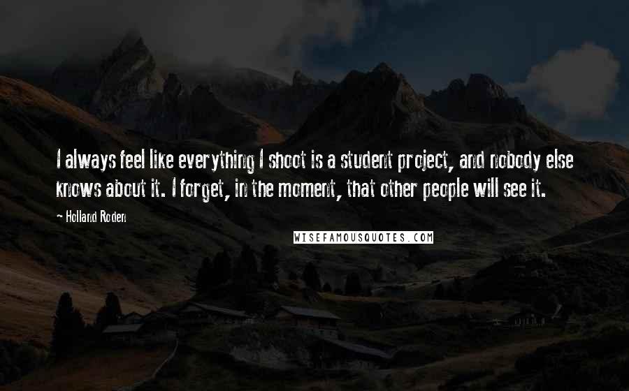 Holland Roden Quotes: I always feel like everything I shoot is a student project, and nobody else knows about it. I forget, in the moment, that other people will see it.