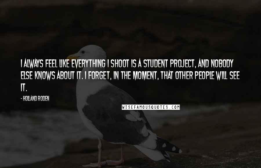 Holland Roden Quotes: I always feel like everything I shoot is a student project, and nobody else knows about it. I forget, in the moment, that other people will see it.