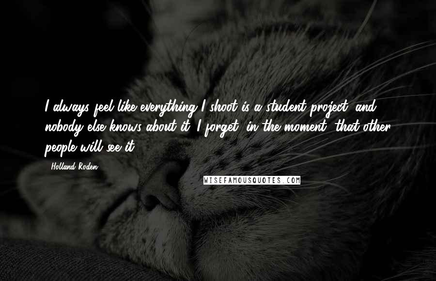 Holland Roden Quotes: I always feel like everything I shoot is a student project, and nobody else knows about it. I forget, in the moment, that other people will see it.