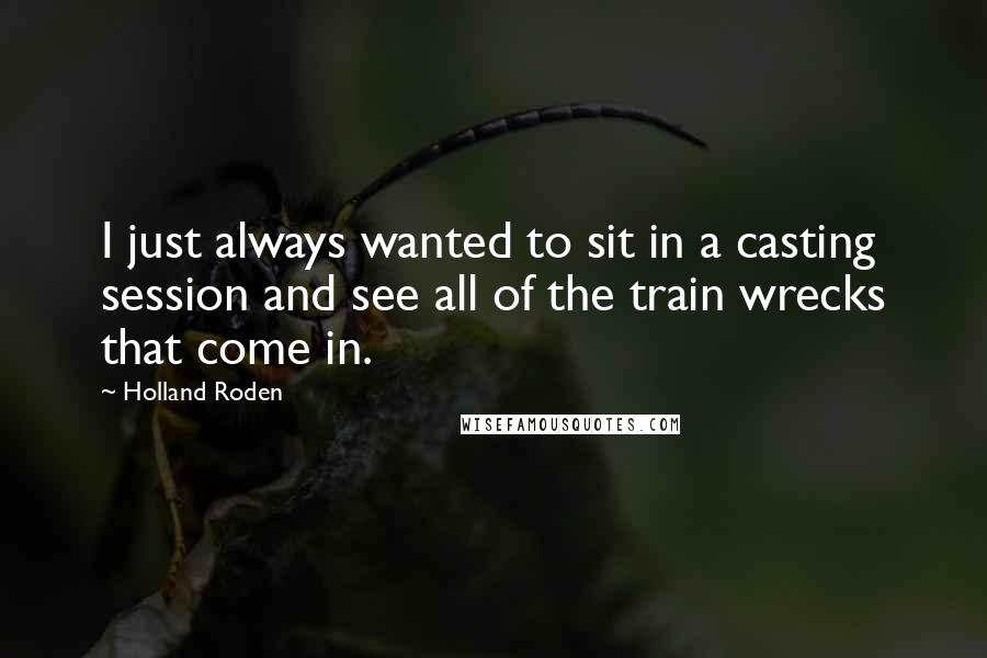 Holland Roden Quotes: I just always wanted to sit in a casting session and see all of the train wrecks that come in.