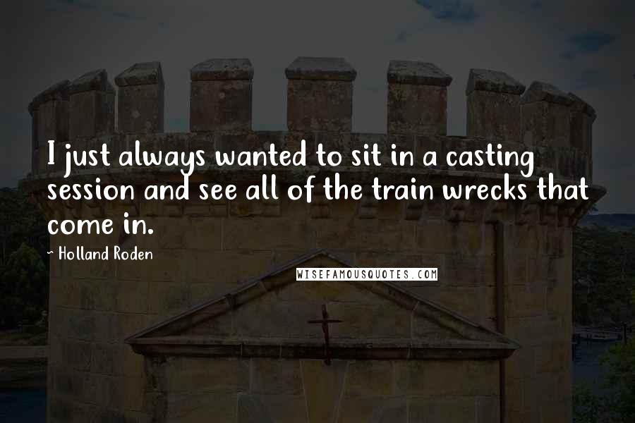 Holland Roden Quotes: I just always wanted to sit in a casting session and see all of the train wrecks that come in.