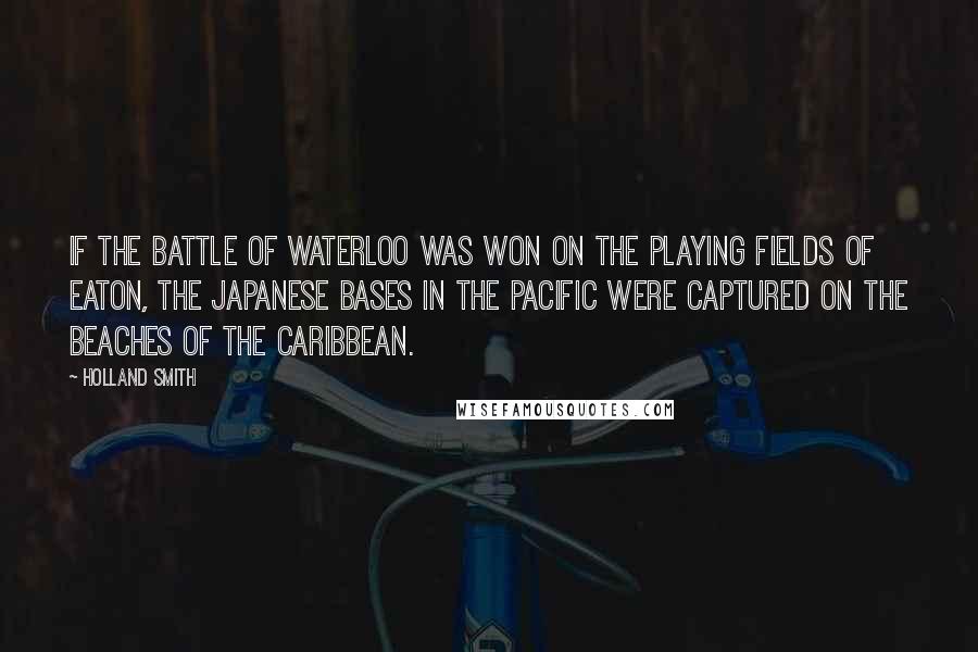 Holland Smith Quotes: If the Battle of Waterloo was won on the playing fields of Eaton, the Japanese bases in the Pacific were captured on the beaches of the Caribbean.