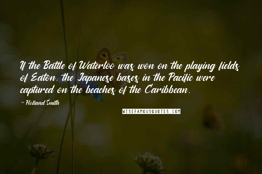 Holland Smith Quotes: If the Battle of Waterloo was won on the playing fields of Eaton, the Japanese bases in the Pacific were captured on the beaches of the Caribbean.